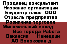 Продавец-консультант › Название организации ­ Бауцентр плюс, ООО › Отрасль предприятия ­ Розничная торговля › Минимальный оклад ­ 22 500 - Все города Работа » Вакансии   . Ненецкий АО,Волоковая д.